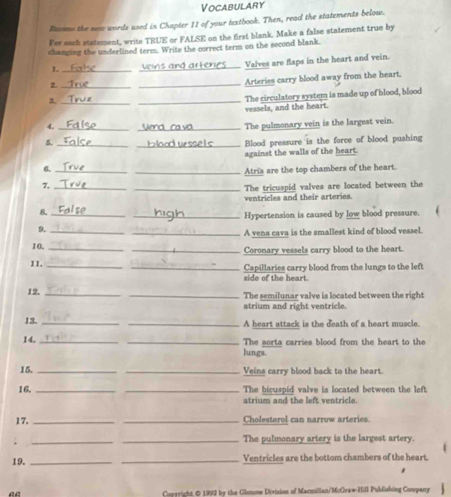 Vocabulary 
Bamme the new words used in Chapter 11 of your textbook. Then, read the statements below. 
For sach statement, write TRUE or FALSE on the first blank. Make a false statement true by 
changing the underlined term. Write the correct term on the second blank. 
1._ 
_ 
Valves are flaps in the heart and vein. 
_2 
_Arteries carry blood away from the heart, 
a._ 
_The circulatory system is made up of blood, blood 
vessels, and the heart. 
4._ 
_The pulmonary vein is the largest vein. 
5._ 
_Blood pressure is the force of blood pushing 
against the walls of the heart. 
6._ 
_Atria are the top chambers of the heart. 
7._ 
_The tricuspid valves are located between the 
ventricles and their arteries. 
8._ 
_Hypertension is caused by low blood pressure. 
9._ 
_A vena cava is the smallest kind of blood vessel. 
10._ 
_Coronary vessels carry blood to the heart. 
11._ 
_Capillaries carry blood from the lungs to the left 
side of the heart. 
12. __The semilunar valve is located between the right 
atrium and right ventricle. 
13. __A heart attack is the death of a heart muscle. 
14. __The aorta carries blood from the heart to the 
lungs. 
15, __Veins carry blood back to the heart. 
16. __The bicuspid valve is located between the left 
atrium and the left ventricle. 
17. __Cholesterol can narrow arteries. 
; 
_ 
_The pulmonary artery is the largest artery. 
19. __Ventricles are the bottom chambers of the heart. 
ae 
Copyright & 1992 by the Glencoe Division of Macmillan/McGraw-Hill Publishing Company