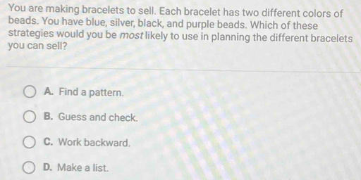 You are making bracelets to sell. Each bracelet has two different colors of
beads. You have blue, silver, black, and purple beads. Which of these
strategies would you be most likely to use in planning the different bracelets
you can sell?
A. Find a pattern.
B. Guess and check.
C. Work backward.
D. Make a list.