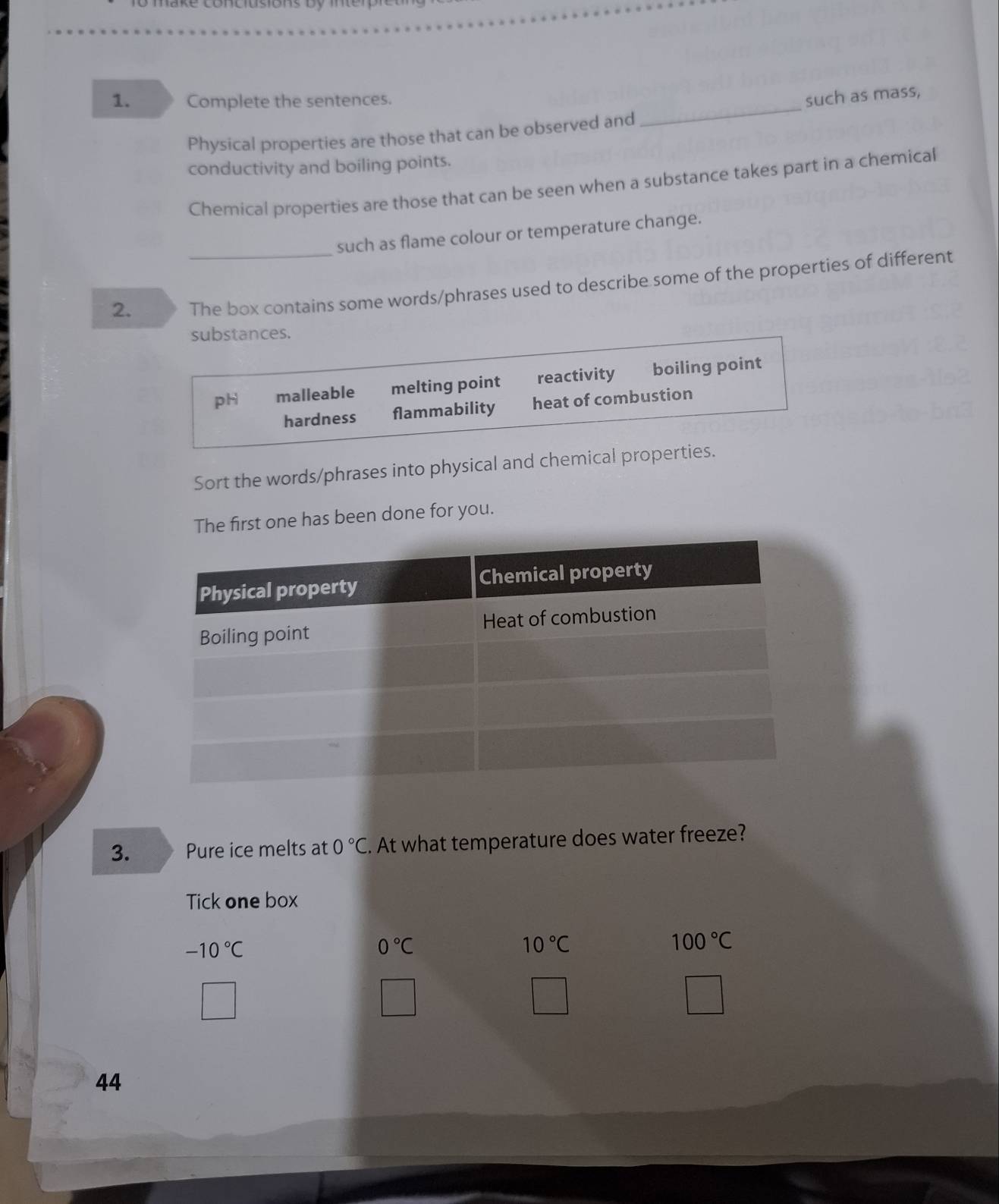 Complete the sentences.
Physical properties are those that can be observed and _such as mass,
conductivity and boiling points.
Chemical properties are those that can be seen when a substance takes part in a chemical
such as flame colour or temperature change.
2. _The box contains some words/phrases used to describe some of the properties of different
substances.
pH malleable melting point reactivity boiling point
hardness flammability heat of combustion
Sort the words/phrases into physical and chemical properties.
The first one has been done for you.
3. Pure ice melts at 0°C. At what temperature does water freeze?
Tick one box
-10°C
0°C
10°C
100°C
44