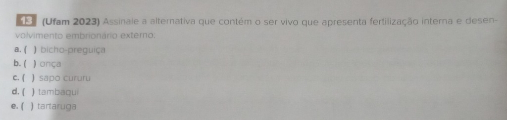 (Ufam 2023) Assinale a alternativa que contém o ser vivo que apresenta fertilização interna e desen-
volvimento embrionário externo:
a. ( ) bicho-preguiça
b. ( ) onça
c. ( ) sapo cururu
d. ( ) tambaqui
e. ( ) tartaruga