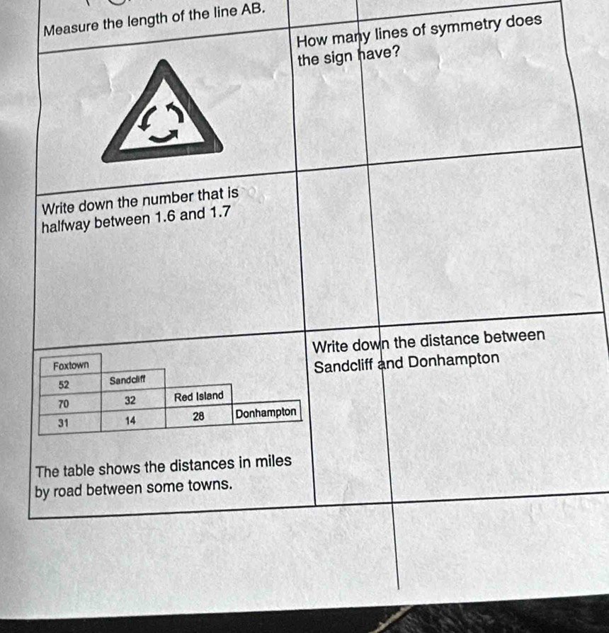 Measure the length of the line AB. 
How many lines of symmetry does 
the sign have? 
Write down the number that is 
halfway between 1.6 and 1.7
Write down the distance between 
Foxtown
52 Sandcliff Sandcliff and Donhampton
70 32 Red Island
31 14 28 Donhampton 
The table shows the distances in miles
by road between some towns.