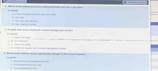 = Suspend Azvessment Complete and Submit
1. Which of the following factors could potentially cost you a job offer?
(1 point) 4, includir
A. A poor background check and poor credit I when a
B. Your age
C. Your race and ethnicity
D. Your country of origin
2. Roughly how many employers conduct background checks?
(1 point)
A. About one-third
B. All employers
C. About two-thirds
D. Employers usually don't conduct background checks
3. Which email address seems appropriate enough to list in your resume?
(1 point)
A. destinedforsucccess@adomain.com
B. 2hot2handle@adomain.com
C. lyineyesDadomain.com