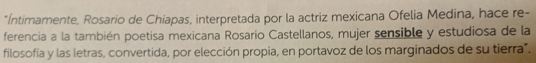 "Íntimamente, Rosario de Chiapas, interpretada por la actriz mexicana Ofelia Medina, hace re- 
ferencia a la también poetisa mexicana Rosario Castellanos, mujer sensible y estudiosa de la 
filosofía y las letras, convertida, por elección propia, en portavoz de los marginados de su tierra”.