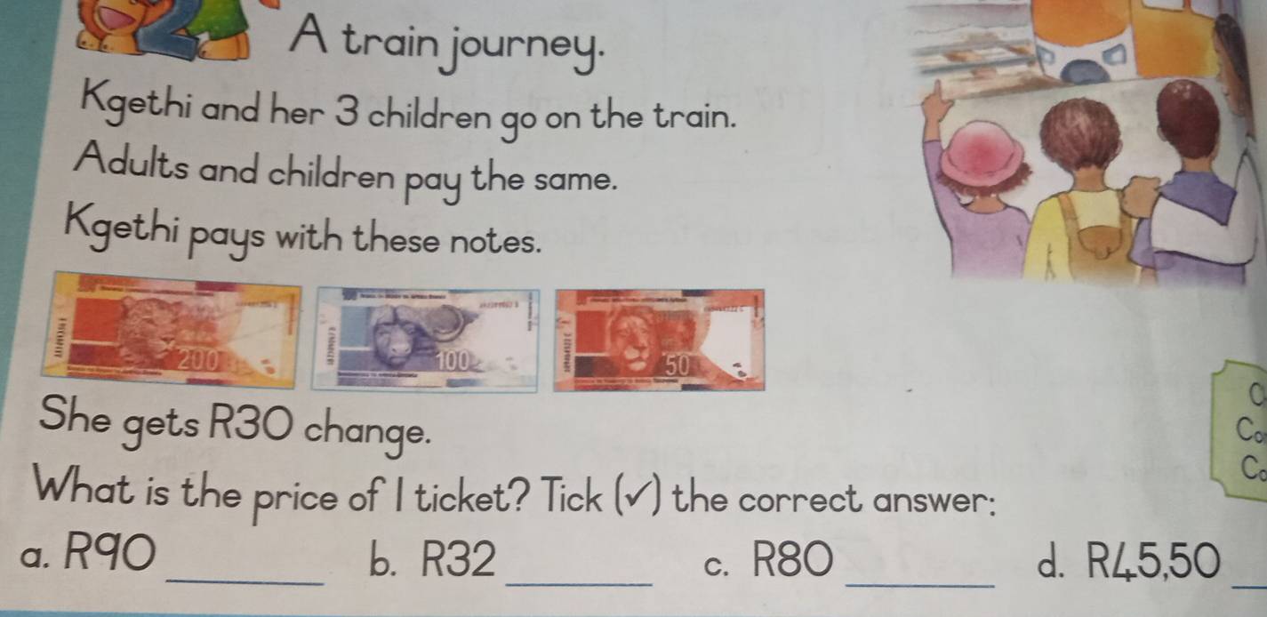 A train journey.
Kgethi and her 3 children go on the train.
Adults and children pay the same.
Kgethi pays with these notes.
She gets R30 change.
Co
What is the price of I ticket? Tick (√) the correct answer:
a. R90 _ b. R32 _ c. R80 _ d. R45,50 _