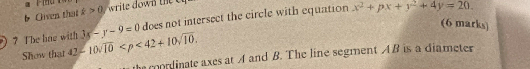 Given that k>0 write down te c 
7 The line with 3x-y-9=0 does not intersect the circle with equation x^2+px+y^2+4y=20. 
(6 marks) 
Show that 42-10sqrt(10) . 
he coordinate axes at A and B. The line segment AB is a diameter