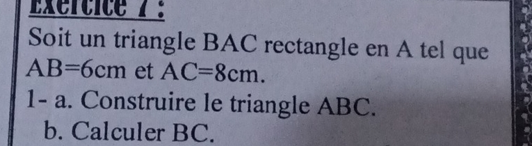 Exertite 7 : 
Soit un triangle BAC rectangle en A tel que
AB=6cm et AC=8cm. 
1- a. Construire le triangle ABC. 
b. Calculer BC.