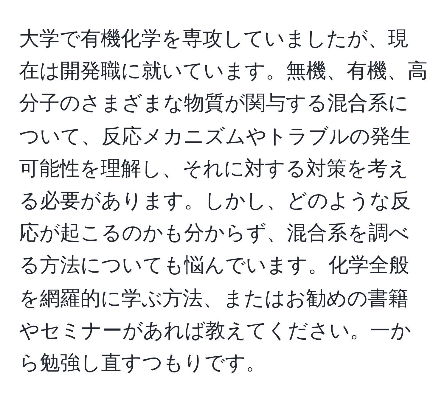 大学で有機化学を専攻していましたが、現在は開発職に就いています。無機、有機、高分子のさまざまな物質が関与する混合系について、反応メカニズムやトラブルの発生可能性を理解し、それに対する対策を考える必要があります。しかし、どのような反応が起こるのかも分からず、混合系を調べる方法についても悩んでいます。化学全般を網羅的に学ぶ方法、またはお勧めの書籍やセミナーがあれば教えてください。一から勉強し直すつもりです。