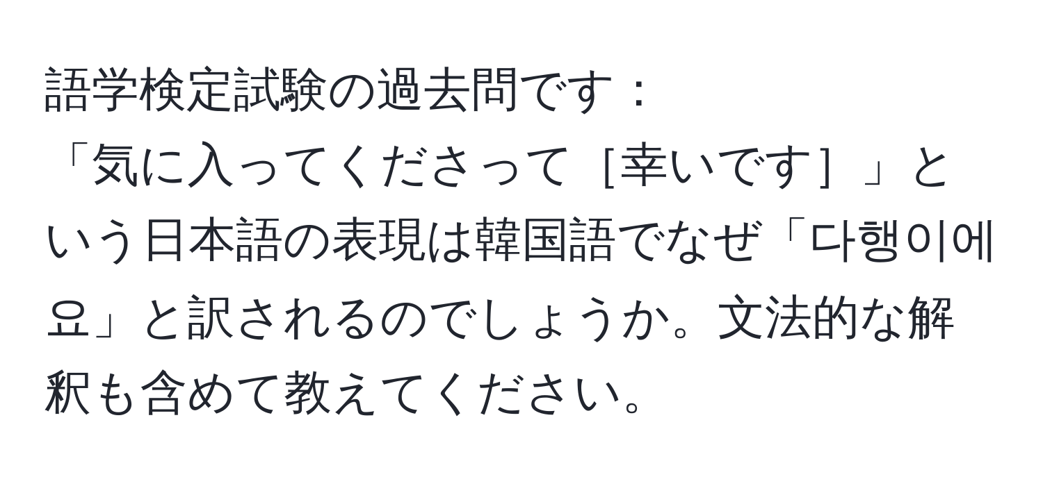 語学検定試験の過去問です：  
「気に入ってくださって［幸いです］」という日本語の表現は韓国語でなぜ「다행이에요」と訳されるのでしょうか。文法的な解釈も含めて教えてください。