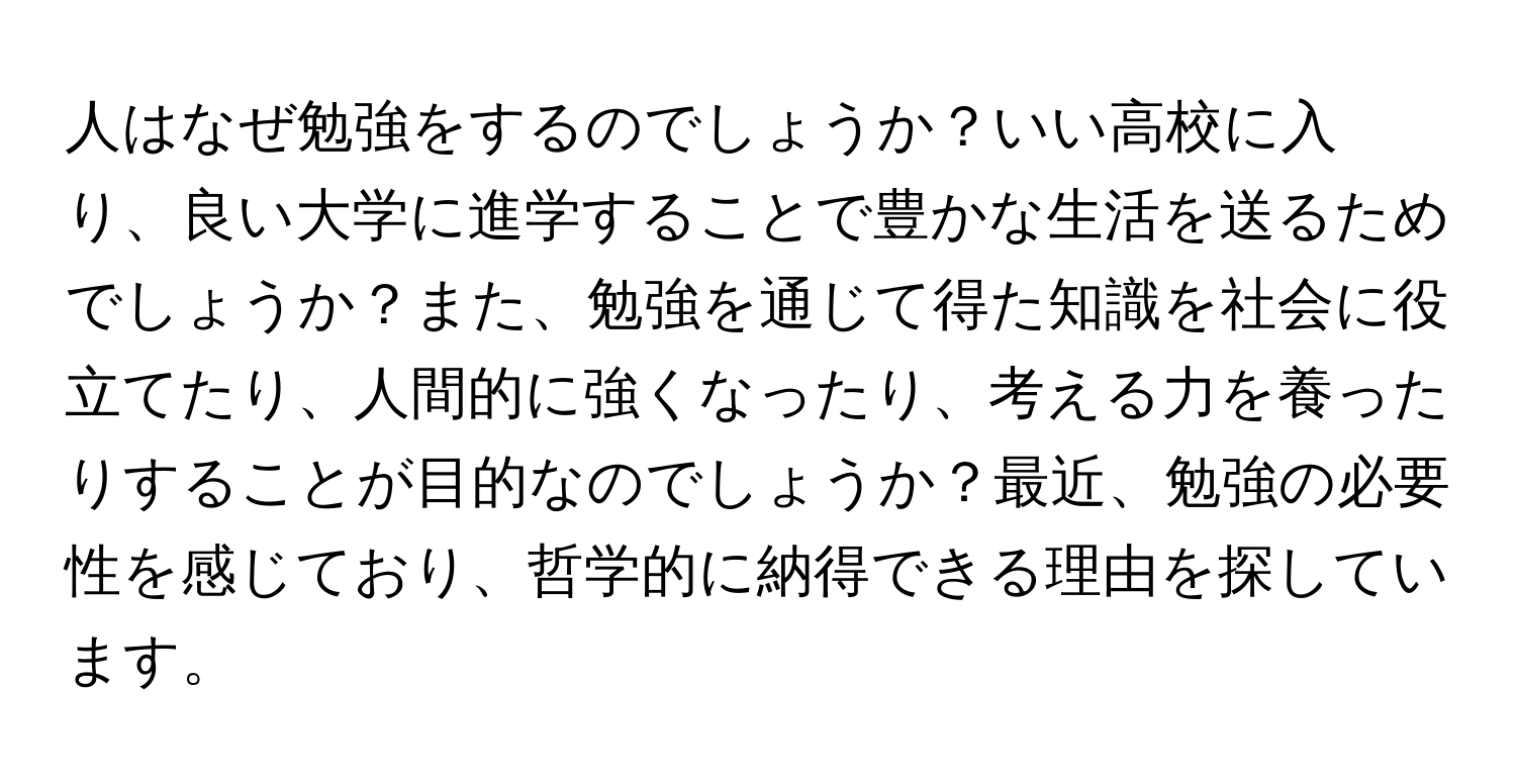 人はなぜ勉強をするのでしょうか？いい高校に入り、良い大学に進学することで豊かな生活を送るためでしょうか？また、勉強を通じて得た知識を社会に役立てたり、人間的に強くなったり、考える力を養ったりすることが目的なのでしょうか？最近、勉強の必要性を感じており、哲学的に納得できる理由を探しています。