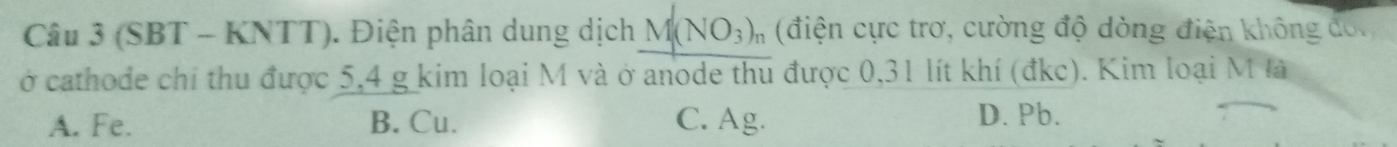 (SBT - KNTT). Điện phân dung dịch M(NO_3) (điện cực trơ, cường độ dòng điện không đoi
ở cathode chỉ thu được 5, 4 g kim loại M và ở anode thu được 0,31 lít khí (đkc). Kim loại M là
A. Fe. B. Cu. C. Ag.
D. Pb.