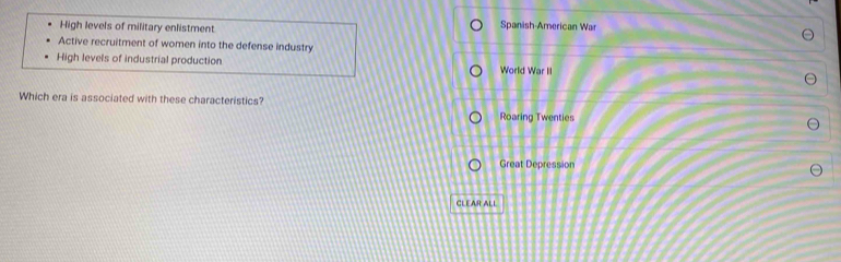 High levels of military enlistment Spanish-American War
Active recruitment of women into the defense industry
High levels of industrial production World War II
Which era is associated with these characteristics?
Roaring Twenties
Great Depression
CLEAR ALL