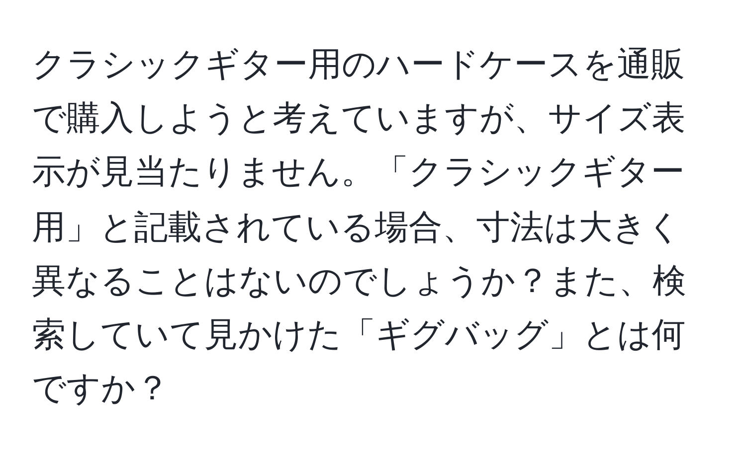 クラシックギター用のハードケースを通販で購入しようと考えていますが、サイズ表示が見当たりません。「クラシックギター用」と記載されている場合、寸法は大きく異なることはないのでしょうか？また、検索していて見かけた「ギグバッグ」とは何ですか？