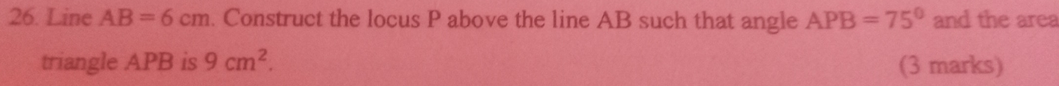 Line AB=6cm. Construct the locus P above the line AB such that angle APB=75° and the area 
triangle APB is 9cm^2. (3 marks)