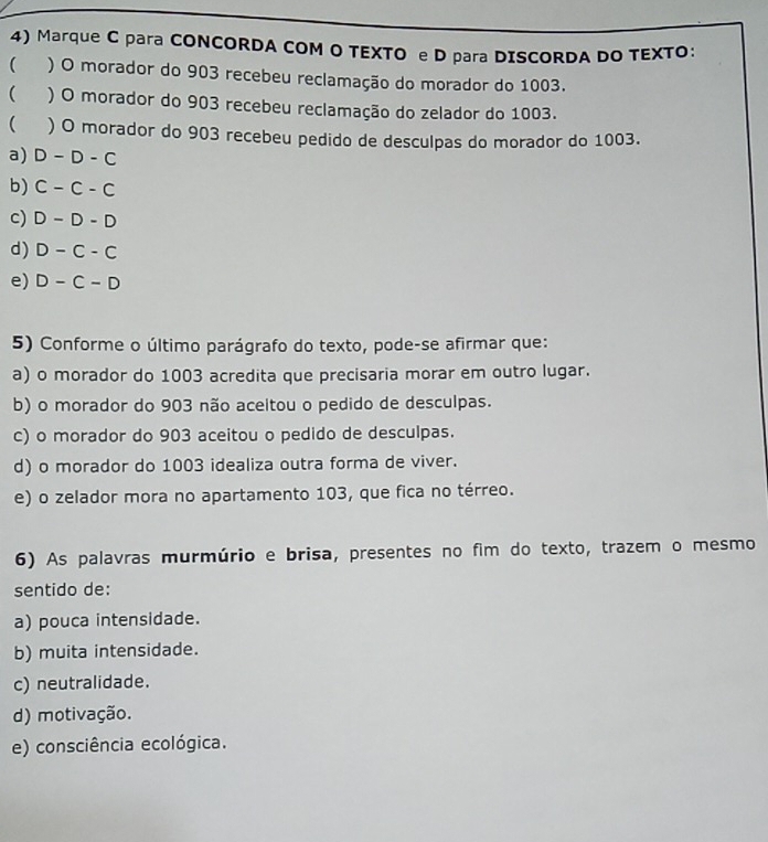 Marque C para CONCORDA COM O TEXTO e D para DISCORDA DO TEXTO：
( ) O morador do 903 recebeu reclamação do morador do 1003.
( ) O morador do 903 recebeu reclamação do zelador do 1003.
( ) O morador do 903 recebeu pedido de desculpas do morador do 1003.
a) D-D-C
b) C-C-C
c) D-D-D
d) D-C-C
e) D-C-D
5) Conforme o último parágrafo do texto, pode-se afirmar que:
a) o morador do 1003 acredita que precisaria morar em outro lugar.
b) o morador do 903 não aceitou o pedido de desculpas.
c) o morador do 903 aceitou o pedido de desculpas.
d) o morador do 1003 idealiza outra forma de viver.
e) o zelador mora no apartamento 103, que fica no térreo.
6) As palavras murmúrio e brisa, presentes no fim do texto, trazem o mesmo
sentido de:
a) pouca intensidade.
b) muita intensidade.
c) neutralidade.
d) motivação.
e) consciência ecológica.