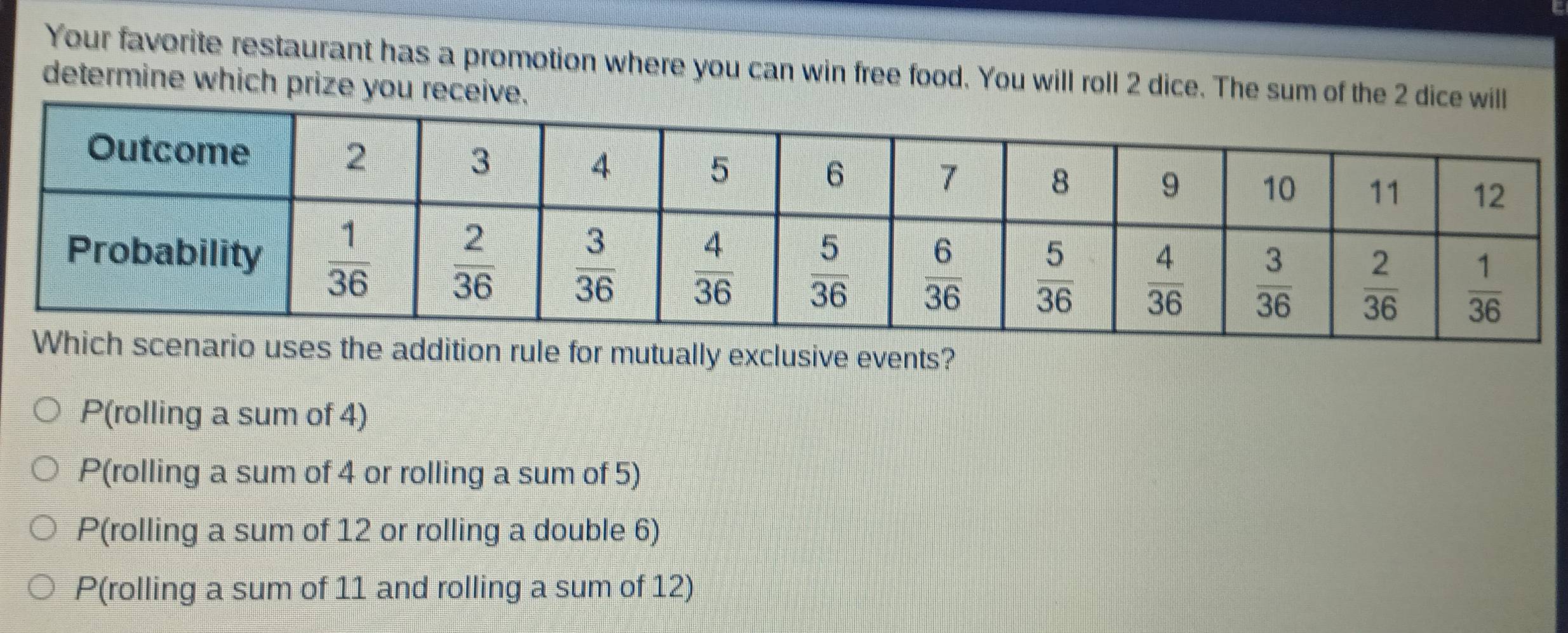 Your favorite restaurant has a promotion where you can win free food. You will roll 2 dice. The sum of the 2 
determine which prize you receive.
ddition rule for mutually exclusive events?
P(rolling a sum of 4)
P(rolling a sum of 4 or rolling a sum of 5)
P(rolling a sum of 12 or rolling a double 6)
P(rolling a sum of 11 and rolling a sum of 12)