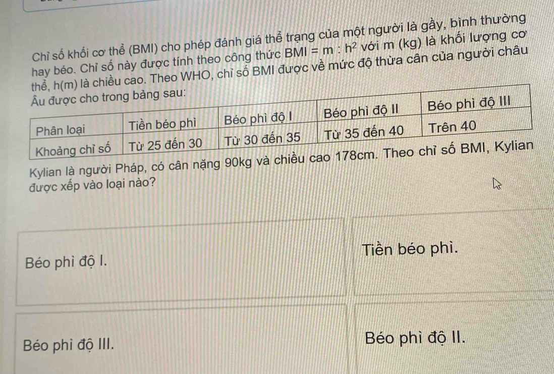 Chỉ số khổi cơ thể (BMI) cho phép đánh giá thể trạng của một người là gầy, bình thường
hay béo. Chỉ số này được tính theo công thức BMI=m:h^2 với m (kg) là khối lượng cơ
iều cao. Theo WHO, chỉ số BMI được về mức độ thừa cân của người châu
Kylian là người Pháp, có cân nặng 90kg và
được xếp vào loại nào?
Béo phì độ I. Tiền béo phì.
Béo phi độ III.
Béo phì độ II.