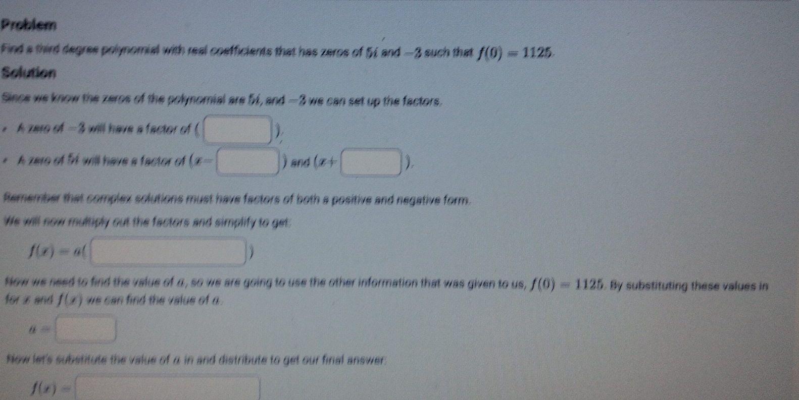 Problem 
Find a third degree polynomial with real cosfficients that has zeros of 54 and —3 such that f(0)=1125. 
Solution 
Since we know the zeros of the polynomial are 5, s MA= 3 we can set up the factors. 
。 A zero of -3 will have a factor of beginpmatrix □ endpmatrix
* A zero of Sf will have a factor of (x=□ ) and (x+□ ). 
Remember that complex solutions must have factors of both a positive and negative form. 
We will now multiply out the factors and simplify to get:
f(x)=a(□ )
Now we need to find the value of a , so we are going to use the other information that was given to us, f(0)=1125 By substituting these values in 
for i and f(x) we can find the value of a.
a=□
Now let's substitute the value of α in and distribute to get our final answer.
f(x)=□