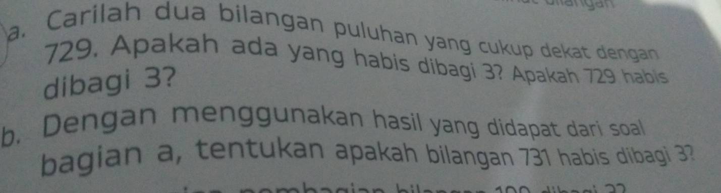 yau 
a. Carílah dua bilangan puluhan yang cukup dekat dengan
729. Apakah ada yang habis dibagi 3? Apakah 729 habis 
dibagi 3? 
b. Dengan menggunakan hasil yang didapat dari soal 
bagian a, tentukan apakah bilangan 731 habis dibagi 3