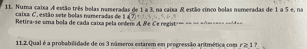 Numa caixa A estão três bolas numeradas de 1 a 3, na caixa B estão cinco bolas numeradas de 1 a 5 e, na 
caixa C, estão sete bolas numeradas de 1a7. 
Retira-se uma bola de cada caixa pela ordem A, Be Ce registâm 
11.2.Qual é a probabilidade de os 3 números estarem em progressão aritmética com r≥ 1 ?