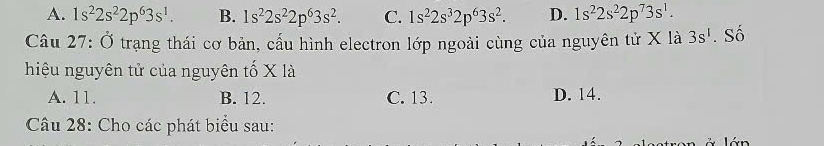 A. 1s^22s^22p^63s^1. B. 1s^22s^22p^63s^2. C. 1s^22s^32p^63s^2. D. 1s^22s^22p^73s^1. 
Câu 27: Ở trạng thái cơ bản, cấu hình electron lớp ngoài cùng của nguyên tử X là 3s^1. Số
hiệu nguyên tử của nguyên tố X là
A. 11. B. 12. C. 13. D. 14.
Câu 28: Cho các phát biểu sau: