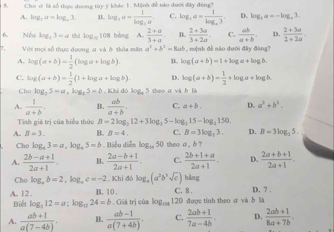 Cho a là số thực dương tùy ý khác 1. Mệnh đề nào dưới đây đúng?
A. log _3a=log _a3. B. log _3a=frac 1log _3a. C. log _3a=frac 1log _a3. D, log _3a=-log _a3.
6、 Nếu log _23=a thì log _72108 bàng A.  (2+a)/3+a . B.  (2+3a)/3+2a . C.  ab/a+b . D.  (2+3a)/2+2a ,
7. Với mọi số thực dương a và b thỏa mãn a^2+b^2=8ab , mệnh đề nào dưới đây đúng?
A. log (a+b)= 1/2 (log a+log b).
B. log (a+b)=1+log a+log b.
C. log (a+b)= 1/2 (1+log a+log b). log (a+b)= 1/2 +log a+log b.
D.
Cho log _25=a,log _35=b. Khi đó log _65 theo a và b là
A.  1/a+b .  ab/a+b .
B.
C. a+b. D. a^2+b^2.
Tính giá trị của biều thức B=2log _212+3log _25-log _215-log _2150.
A. B=3. B. B=4. C. B=3log _23. D. B=3log _25.
Cho log _63=a,log _65=b , Biểu diễn log _5450 theo a , b ?
A.  (2b-a+1)/2a+1 .  (2a-b+1)/2a+1 . C.  (2b+1+a)/2a+1 . D.  (2a+b+1)/2a+1 .
B.
Cho log _ab=2,log _ac=-2. Khi đó log _a(a^2b^3sqrt(c)) bàng
C. 8 .
A. 12 . B. 10 . D. 7 .
Biết log _512=a;log _1224=b. Giá trị của log _108120 được tính theo a và b là
A.  (ab+1)/a(7-4b) .  (ab-1)/a(7+4b) . C.  (2ab+1)/7a-4b . D.  (2ab+1)/8a+7b .
B.