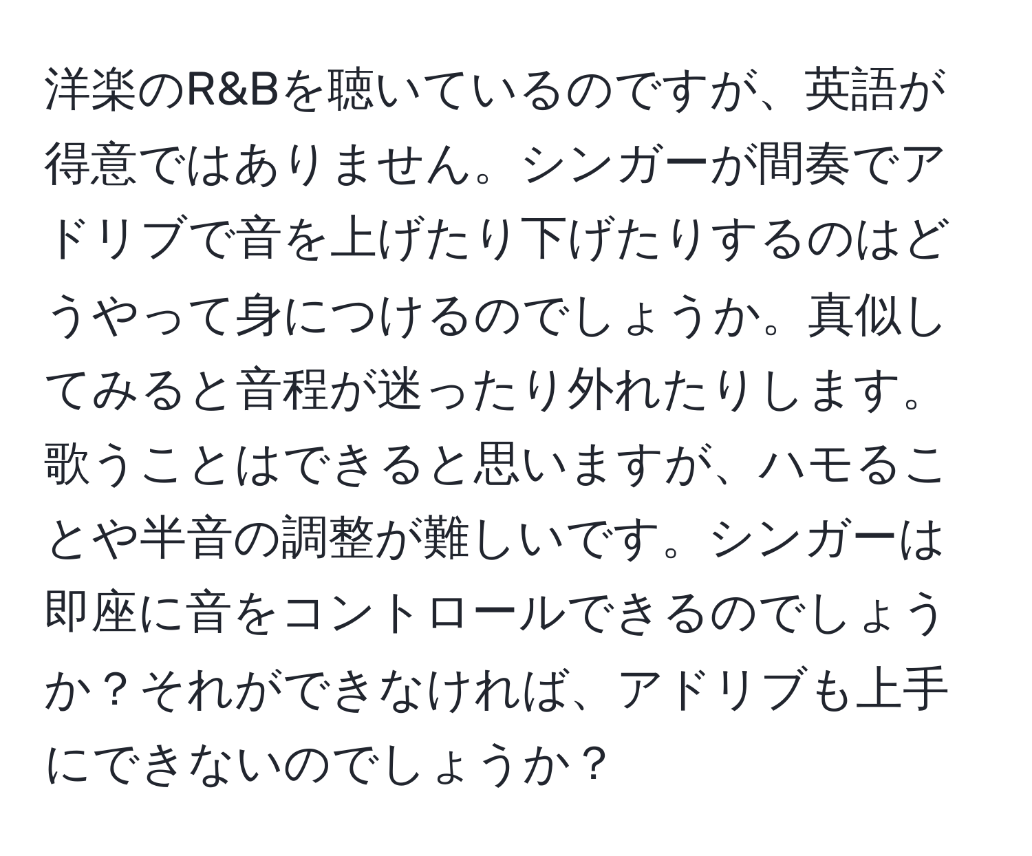 洋楽のR&Bを聴いているのですが、英語が得意ではありません。シンガーが間奏でアドリブで音を上げたり下げたりするのはどうやって身につけるのでしょうか。真似してみると音程が迷ったり外れたりします。歌うことはできると思いますが、ハモることや半音の調整が難しいです。シンガーは即座に音をコントロールできるのでしょうか？それができなければ、アドリブも上手にできないのでしょうか？