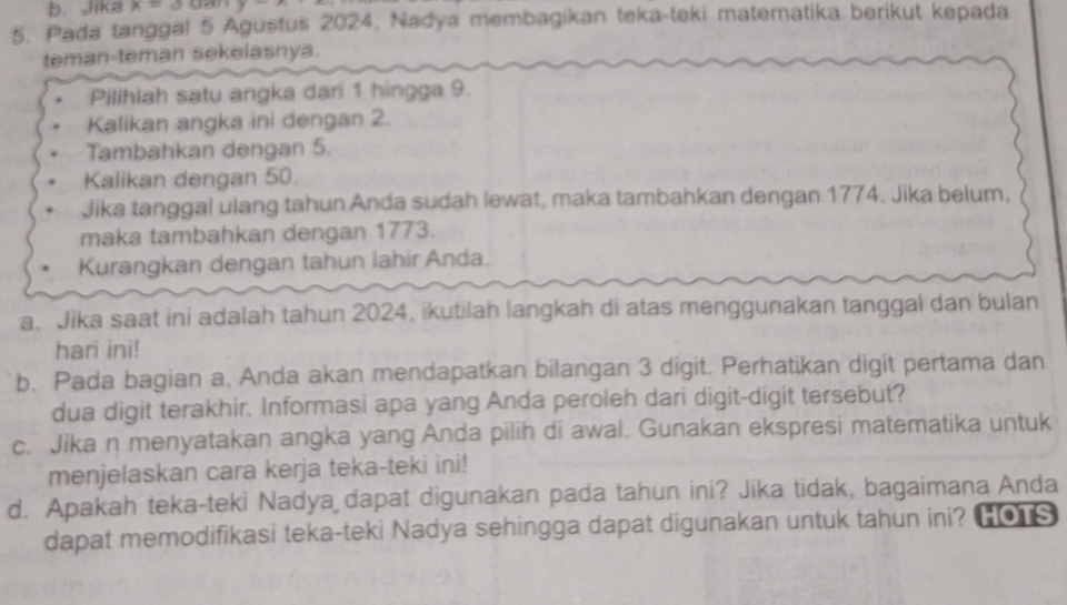 Jika x=3 gan y-
5. Pada tanggal 5 Agustus 2024, Nadya membagikan teka-teki matematika berikut kepada 
teman-teman sekelasnya. 
Pilihlah satu angka dari 1 hingga 9. 
Kalikan angka ini dengan 2. 
Tambahkan dengan 5. 
Kalikan dengan 50. 
Jika tanggal ulang tahun Anda sudah lewat, maka tambahkan dengan 1774. Jika belum, 
maka tambahkan dengan 1773. 
Kurangkan dengan tahun lahir Anda. 
a. Jika saat ini adalah tahun 2024, ikutilah langkah di atas menggunakan tanggal dan bulan 
hari ini! 
b. Pada bagian a, Anda akan mendapatkan bilangan 3 digit. Perhatikan digit pertama dan 
dua digit terakhir. Informasi apa yang Anda peroleh dari digit-digit tersebut? 
c. Jika n menyatakan angka yang Anda pilih di awal. Gunakan ekspresi matematika untuk 
menjelaskan cara kerja teka-teki ini! 
d. Apakah teka-teki Nadya dapat digunakan pada tahun ini? Jika tidak, bagaimana Anda 
dapat memodifikasi teka-teki Nadya sehingga dapat digunakan untuk tahun ini? Ho S