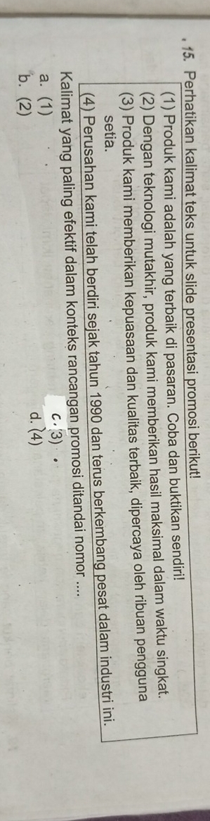 Perhatikan kalimat teks untuk slide presentasi promosi berikut!
(1) Produk kami adalah yang terbaik di pasaran. Coba dan buktikan sendiri!
(2) Dengan teknologi mutakhir, produk kami memberikan hasil maksimal dalam waktu singkat.
(3) Produk kami memberikan kepuasaan dan kualitas terbaik, dipercaya oleh ribuan pengguna
setia.
(4) Perusahan kami telah berdiri sejak tahun 1990 dan terus berkembang pesat dalam industri ini.
Kalimat yang paling efektif dalam konteks rancangan promosi ditandai nomor ....
a. (1) c.(3).
d. (4)
b. (2)