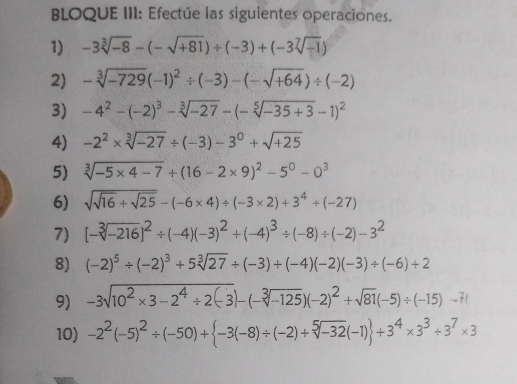 BLOQUE III: Efectúe las siguientes operaciones. 
1) -3sqrt[3](-8)-(-sqrt(+81))/ (-3)+(-3sqrt[7](-1))
2) -sqrt[3](-729)(-1)^2/ (-3)-(-sqrt(+64))/ (-2)
3) -4^2-(-2)^3-sqrt[3](-27)-(-sqrt[5](-35+3)-1)^2
4) -2^2* sqrt[3](-27)/ (-3)-3^0+sqrt(+25)
5) sqrt[3](-5* 4-7)+(16-2* 9)^2-5^0-0^3
6) sqrt(sqrt 16)+sqrt(25)-(-6* 4)/ (-3* 2)+3^4/ (-27)
7) [-sqrt[3](-216)]^2/ (-4)(-3)^2+(-4)^3/ (-8)/ (-2)-3^2
8) (-2)^5/ (-2)^3+5sqrt[3](27)/ (-3)+(-4)(-2)(-3)/ (-6)+2
9) -3sqrt(10^2* 3-2^4/ 2(-3))-(-sqrt[3](-125))(-2)^2+sqrt(81)(-5)/ (-15)-71
10) -2^2(-5)^2/ (-50)+ -3(-8)/ (-2)+sqrt[5](-32)(-1) +3^4* 3^3/ 3^7* 3