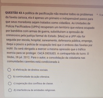 A política de pacificação não resolve todos os problemas * 12 p
da favela carioca, ela é apenas um primeiro e indispensável passo para
que seus moradores sejam tratados como cidadãos. As Unidades de
Polícia Pacificadora (UPPs) recuperam um território que estava ocupado
por bandidos com armas de guerra, substituíram a opressão de
criminosos pela justiça formal do Estado. [Mas] se a UPP não for
seguida por escola, hospital, saneamento, defensoria pública, emprego,
daqui a pouco a polícia de ocupação terá que ir embora das favelas por
inútil. Ou será obrigada a exercer a mesma opressão que o tráfico
exercia para se proteger. CACÁ DIEGUES. A contrapartida do lucro. O
Globo, 28 jul. 2012. Para o autor, a consolidação da cidadania nas
comunidades carentes está condicionada à
a) efetivação de direitos sociais.
b) continuidade da ação ofensiva.
c) superação dos conflitos de classe.
d) interferência de entidades religiosas.