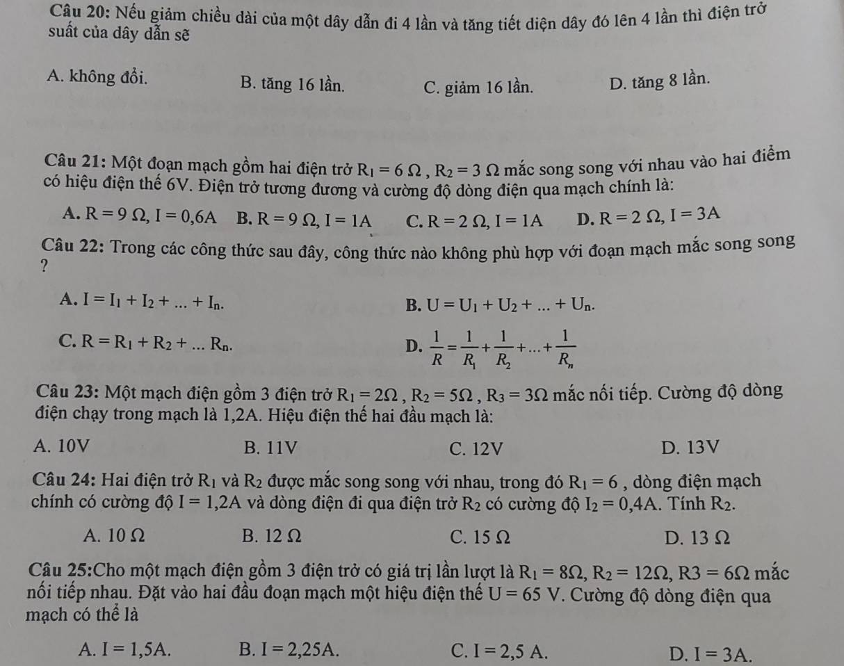 Nếu giảm chiều dài của một dây dẫn đi 4 lần và tăng tiết diện dây đó lên 4 lần thì điện trở
suất của dây dẫn sẽ
A. không đổi. B. tăng 16 lần. D. tăng 8 lần.
C. giảm 16 lần.
Câu 21: Một đoạn mạch gồm hai điện trở R_1=6Omega ,R_2=3Omega mắc song song với nhau vào hai điểm
có hiệu điện thể 6V. Điện trở tương đương và cường độ dòng điện qua mạch chính là:
A. R=9Omega ,I=0,6A B. R=9Omega ,I=1A C. R=2Omega ,I=1A D. R=2Omega ,I=3A
Câu 22: Trong các công thức sau đây, công thức nào không phù hợp với đoạn mạch mắc song song
?
A. I=I_1+I_2+...+I_n. B. U=U_1+U_2+...+U_n.
C. R=R_1+R_2+...R_n. D.  1/R =frac 1R_1+frac 1R_2+...+frac 1R_n
Câu 23: Một mạch điện gồm 3 điện trở R_1=2Omega ,R_2=5Omega ,R_3=3Omega mắc nối tiếp. Cường độ dòng
điện chạy trong mạch là 1,2A. Hiệu điện thế hai đầu mạch là:
A. 10V B. 11V C. 12V D. 13V
Câu 24: Hai điện trở R_1 và R_2 được mắc song song với nhau, trong đó R_1=6 , dòng điện mạch
chính có cường độ I=1,2A và dòng điện đi qua điện trở R_2 có cường độ I_2=0,4A. Tính R_2.
A. 10Ω B. 12 Ω C. 15 Ω D. 13 Ω
Câu 25:Cho một mạch điện gồm 3 điện trở có giá trị lần lượt là R_1=8Omega ,R_2=12Omega ,R3=6Omega m'ac
nối tiếp nhau. Đặt vào hai đầu đoạn mạch một hiệu điện thế U=65V. Cường độ dòng điện qua
mạch có thể là
A. I=1,5A. B. I=2,25A. C. I=2,5A. D. I=3A.