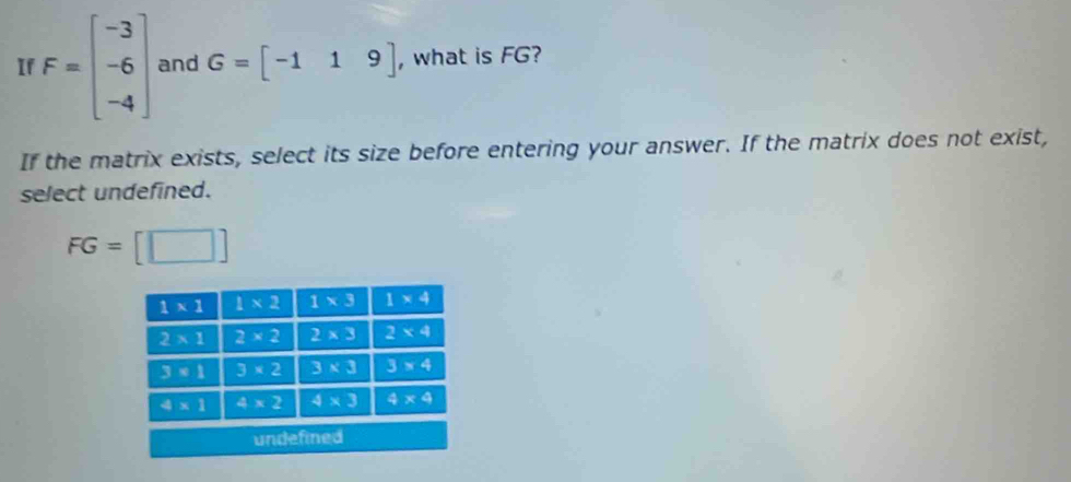 If F=beginbmatrix -3 -6 -4endbmatrix and G=beginbmatrix -1&1&9endbmatrix , what is FG?
If the matrix exists, select its size before entering your answer. If the matrix does not exist,
select undefined.
FG= :[□ ]