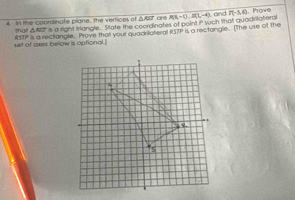 In the coordinate plane, the vertices of △ RST are R(6,-1), S(1,-4) , and T(-5,6) , Prove 
that △ RST rs a right triangle. State the coordinates of point P such that quadrilateral
RSTP is a rectangle. Prove that your quadrilateral RSTP is a rectangle. [The use of the 
set of axes below is optional.]