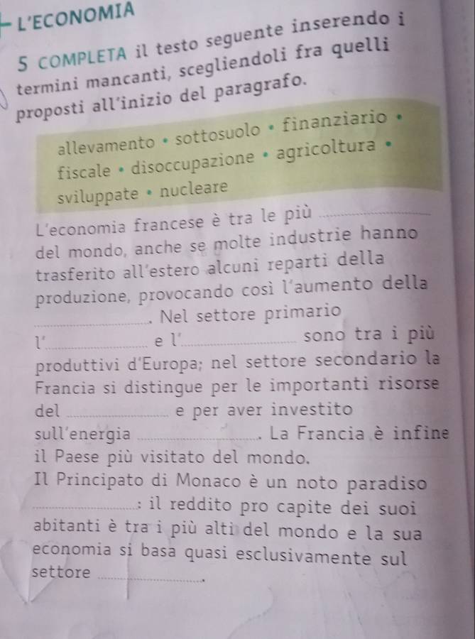 L’ECONOMIA
5 COMPLETA il testo seguente inserendo i
termini mancanti, scegliendoli fra quelli
proposti all’inizio del paragrafo.
allevamento • sottosuolo • finanziario •
fiscale • disoccupazione • agricoltura •
sviluppate • nucleare
L'economia francese è tra le più_
del mondo, anche se molte industrie hanno
trasferito all´estero alcuni reparti della
produzione, provocando così l’aumento della
_. Nel settore primario
l' _ e l_ sono tra i più
produttivi d'Europa; nel settore secondario la
Francia si distingue per le importanti risorse
del _e per aver investito
sull’energia _. La Francia è infine
il Paese più visitato del mondo.
Il Principato di Monaco è un noto paradiso
_: il reddito pro capite dei suoi
abitanti è tra i più alti del mondo e la sua
economia sí basa quasi esclusivamente sul
settore_
.