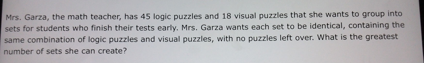 Mrs. Garza, the math teacher, has 45 logic puzzles and 18 visual puzzles that she wants to group into 
sets for students who finish their tests early. Mrs. Garza wants each set to be identical, containing the 
same combination of logic puzzles and visual puzzles, with no puzzles left over. What is the greatest 
number of sets she can create?