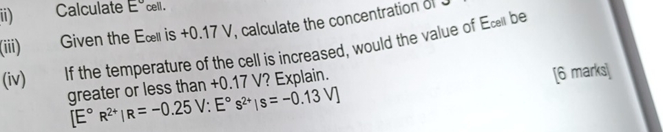 ii) Calculate E° cell. 
(iii) Given the Eœl is +0.17 V, calculate the concentration ol 
(iv) If the temperature of the cell is increased, would the value of Ec be 
greater or less than +0.17 V? Explain. 
[6 marks]
[E°R^(2+)|R=-0.25V:E°s^(2+)|s=-0.13V]