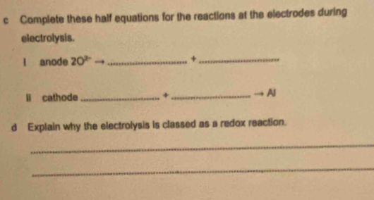 Complete these half equations for the reactions at the electrodes during 
electrolysis. 
l anode 20^(2-) _+_ 
li cathode _+_ 
AJ 
d Explain why the electrolysis is classed as a redox reaction. 
_ 
_