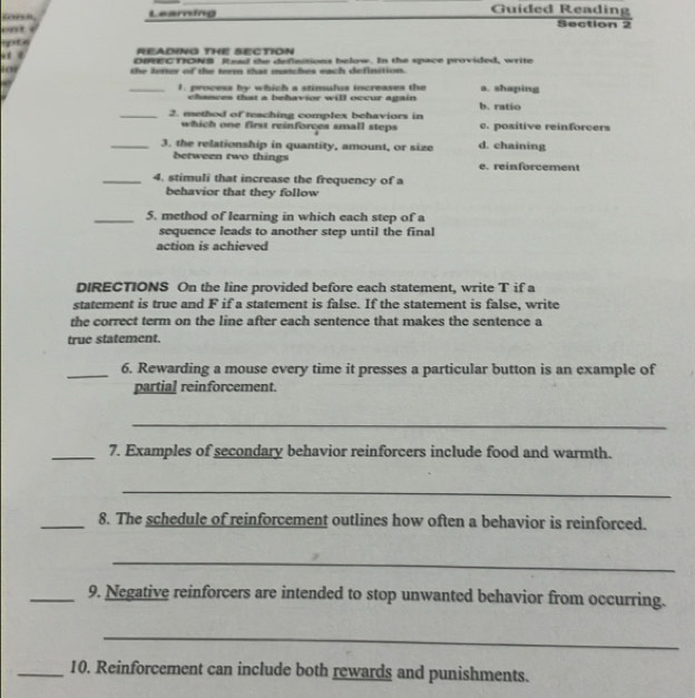 ton Learning
Guided Reading
. 
Section 2
READING THE SECTION
DIRECTIONB Read the definitions below. In the space provided, write
fo the letter of the term that mutches each definition.
_a. shaping
1. process by which a stimulus increases the
chances that a behavior will occur again b. ratio
_2. method of teaching complex behaviors in c. positive reinforcers
which one first reinforces small steps
_3. the relationship in quantity, amount, or size d. chaining
between two things e. reinforcement
_4. stimuli that increase the frequency of a
behavior that they follow
_5. method of learning in which each step of a
sequence leads to another step until the final
action is achieved
DIRECTIONS On the line provided before each statement, write T if a
statement is true and F if a statement is false. If the statement is false, write
the correct term on the line after each sentence that makes the sentence a
true statement.
_6. Rewarding a mouse every time it presses a particular button is an example of
partial reinforcement.
_
_7. Examples of secondary behavior reinforcers include food and warmth.
_
_8. The schedule of reinforcement outlines how often a behavior is reinforced.
_
_9. Negative reinforcers are intended to stop unwanted behavior from occurring.
_
_10. Reinforcement can include both rewards and punishments.