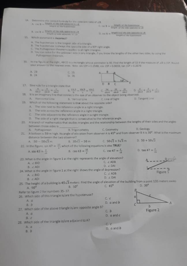 Determine the correct formule for the cosecent ratio of 28 csc B= (tan Bsec B+tan Besec Bec(sec Acosin conc=0)/tota  C csc B= lasenofichisofferece/ize lasegftheobsofsobe
A.
B. csc A= hengithiffheshiffesentsicher=6/heigfthiffickefficke  csc B= (lengetk* eflisoniterpentinatit)/lengetiffitersede 
15. Which statement is incorrect?
A. The hypotenuse is the longest dde of a triangle.
B. The hypotenuse is slways the cipposite side of =50° right angle.
C. The Pythagorean theorems applies to all right trianges
D. You can solve for the unknown side in any trangle, if you know the lengths of the other two sider. by using the
Pythagorean theoram.
16. In the figure at the righ:, ABCD is a rectangle whose perimeter is 30. Find the length of CE if the meature of ∠I is 15P. Round
your answer to the nearest ones. Note sin 15°=0.2588,cos 158=0.9659,ts 15°=0.2679
A. 23 C. 25
B. 24 D. 26
17. Sine rule for a triangle state that
A.  4/sin A = 2/sin B = 1/sin C  B.  cos A/b = sin B/c = sin C/a  C  2x/sin x = 2t/sin B = bt/sin C  D.  a/sin A + b/sin B + c/sin C 
18. It is an imaginary line that connects the eye of an observer to the object being observed.
A. Horizontal Line B. Verocal Line C. Line of Sight D. Tangent Line
19. Which of the following statement is true about the opposite side?
A. The side next to the referencs ancle in a right triangle.
B. The side across the reference angle in a right triangle
C. The side adjacent to the reference angle in a right triangle.
D. The side of a right criangle that is consecutive to the reference angle
20. A branch of mathematics that studies triangles and the relationship between the lengths of their sides and the angles
between those sides is
_
A. Pythagorean B. Trigonometry C. Geometry D. Geology
21. A balloon is 50 m high. Its angle of elevation from observer A is 45° and from observer B it is 30°. What is the maximum
distance between the two observer?
A. 50-50sqrt(3)m B. 50sqrt(3)-50m C. 50sqrt(2)+5sqrt(3)m D. 50+50sqrt(3)
22. In the figure, sin 47= 15/x  , which of the following equations is also TRUE?
A. sin 43= x/15  B. cos 43= 15/x  C. csc 47= x/15  D. tan 47= x/11 
23. What is the angle in figure 1 at the right represents the angle of elevation? A D
A. ∠ BID
C. ∠ ADB
B. ∠ ADI
D. ∠ DAI
24. What is the angle in figure 1 at the right shows the angle of depression?
A. ∠ BID Figure 
C ∠ ADB
B. ∠ ADI D. ∠ DAI
25. The height of a building is 45sqrt(3) meters. Find the angle of elevation of the building from a point 135 meters away
A. 90°
B. 50° C. 45° D. 30°
Refer to figure 2 for numbers 35- 37
26. Which side of this triangle is'are the hypotenuse? C. c 
A. a
B. b D. a and b 
27. Which side of the above triangle is are opposite angle B? Figure 2
A. a C. b
B. C D. a and c
28. Which side of the triangle is/are adjacent to A?
A. a C. c
B. b D. a and b