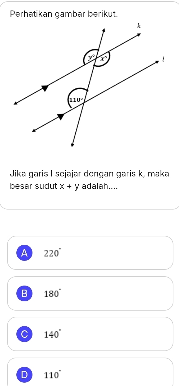 Perhatikan gambar berikut.
Jika garis I sejajar dengan garis k, maka
besar sudut x+y adalah....
A 220°
B 180°
C 140°
D 110°