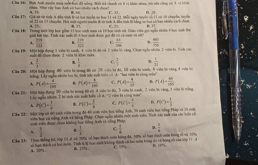 Bạn Anh muồn mua một loại đồ uống. Biết trà chanh có 8 vị khác nhau, trả sữa cũng có 8 vị khác
nhau. Như vậy bạn Anh có bao nhiêu cách chọn?
A. 16. B. 64. C. 32. D. 20 .
Câu 17: Giả sử từ tỉnh A đến tỉnh B có hai tuyến xe bus 11 và 22. Mỗi ngày tuyến số 11 có 10 chuyến, tuyến
số 22 có 15 chuyến. Hỏi một người muốn đi từ tinh A đến tỉnh B bằng xe bus có bao nhiêu cách chọn.
A. 25. B. 33. C. 21. D. 37.
Câu 18: Trong một lớp học gồm 15 học sinh nam và 10 học sinh nữ. Giáo viên gọi ngẫu nhiên 4 học sinh lên
giải bài tập. Tính xác suất đề 4 học sinh được gọi đỏ có cả nam vả nữ?
A.  219/323 . B.  219/323 . C.  63/506 . D.  443/556 .
Câu 19: Một hộp đựng 1 viên bị xanh, 4 viên bì đỏ và 2 viên bì vàng. Chọn ngẫu nhiên 2 viên bi. Tính xác
suất để chọn được 2 viên bi khác màu.
A.  2/3 .  1/3 . C.  2/7 . D.  1/21 .
B.
Câu 20: Một hộp đựng 40 viên bị trong đó có 20 viên bi đỏ, 10 viên bi xanh, 6 viên bi vàng, 4 viên bị
trắng. Lấy ngẫu nhiên hai bi, tính xác suất biển cố A : “hai viên bi cùng màu”.
A. P(A)= 4/195 . B. P(A)= 6/195 . C. P(A)= 4/15 . D. P(A)= 64/195 .
Câu 21: Một hộp đựng 10 viên bị trong đó có 4 viên bị đỏ, 3 viên bị xanh, 2 viên bị vàng, 1 viên bị trắng.
Lấy ngẫu nhiên 2 bì tính xác suất biến cổ A^(rightarrow)2 viên bi cùng màu''.
A. P(C)= 1/9 . B. P(C)= 2/9 . C. P(C)= 4/9 . D. P(C)= 1/3 .
Câu 22: Một lớp có 60 sinh viên trong đó 40 sinh viên học tiếng Anh, 30 sinh viên học tiếng Pháp và 20 sinh
viên học cả tiếng Anh và tiếng Pháp. Chọn ngẫu nhiên một sinh viên. Tính xác suất của các biển cố
sinh viên được chọn không học tiếng Anh và tiếng Pháp.
A.  1/2 . B.  1/3 . C.  1/6  D.  5/6 
Câu 23: Theo thống kê, lớp 11 A có 70% số bạn thích môn bóng đá, 50% số bạn thích môn bóng rỗ và 30%
số bạn thích cả hai môn. Tính tỉ lệ học sinh không thích cả hai môn bóng đá và bóng rỗ của lớp 11 4
A. 20% . B. 25% . C. 15% . D. 10% .