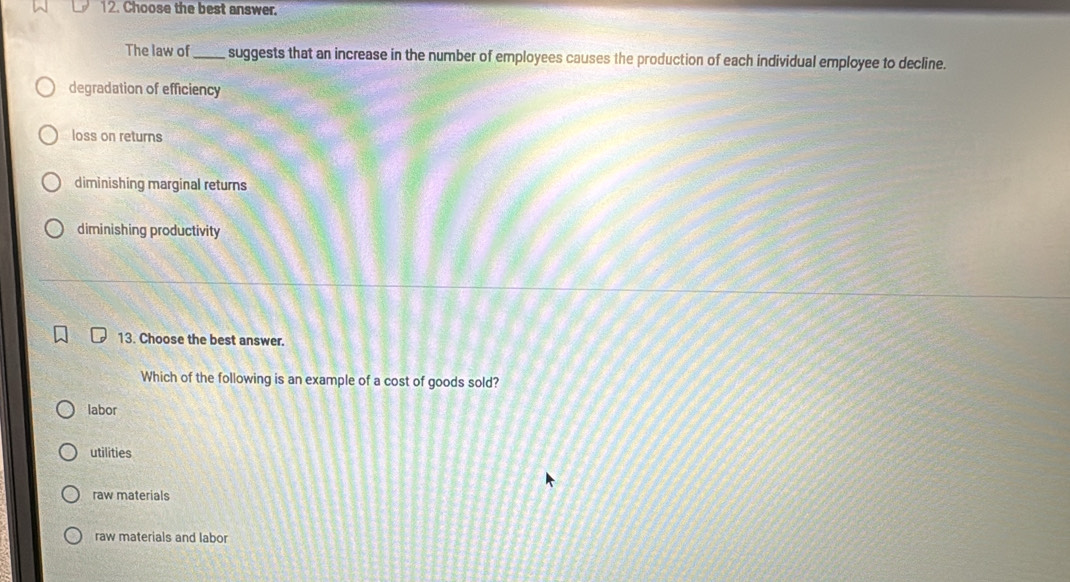 Choose the best answer.
The law of _suggests that an increase in the number of employees causes the production of each individual employee to decline.
degradation of efficiency
loss on returns
diminishing marginal returns
diminishing productivity
13. Choose the best answer.
Which of the following is an example of a cost of goods sold?
labor
utilities
raw materials
raw materials and labor