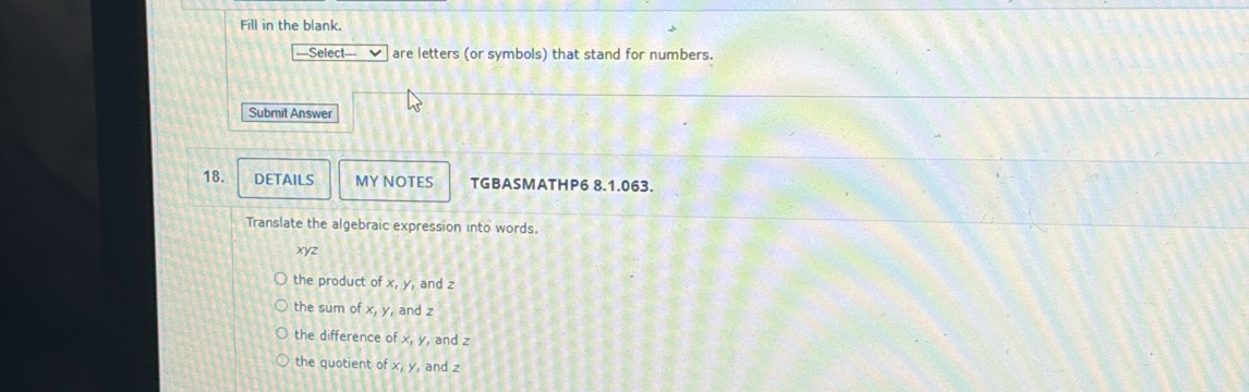 Fill in the blank.
Select are letters (or symbols) that stand for numbers.
Submit Answer
18. DETAILS MY NOTES TGBASMATHP6 8.1.063.
Translate the algebraic expression into words.
xyz
the product of x, y, and z
the sum o x, y and z
the difference of x, y , and 2
the quotient of x, y and z