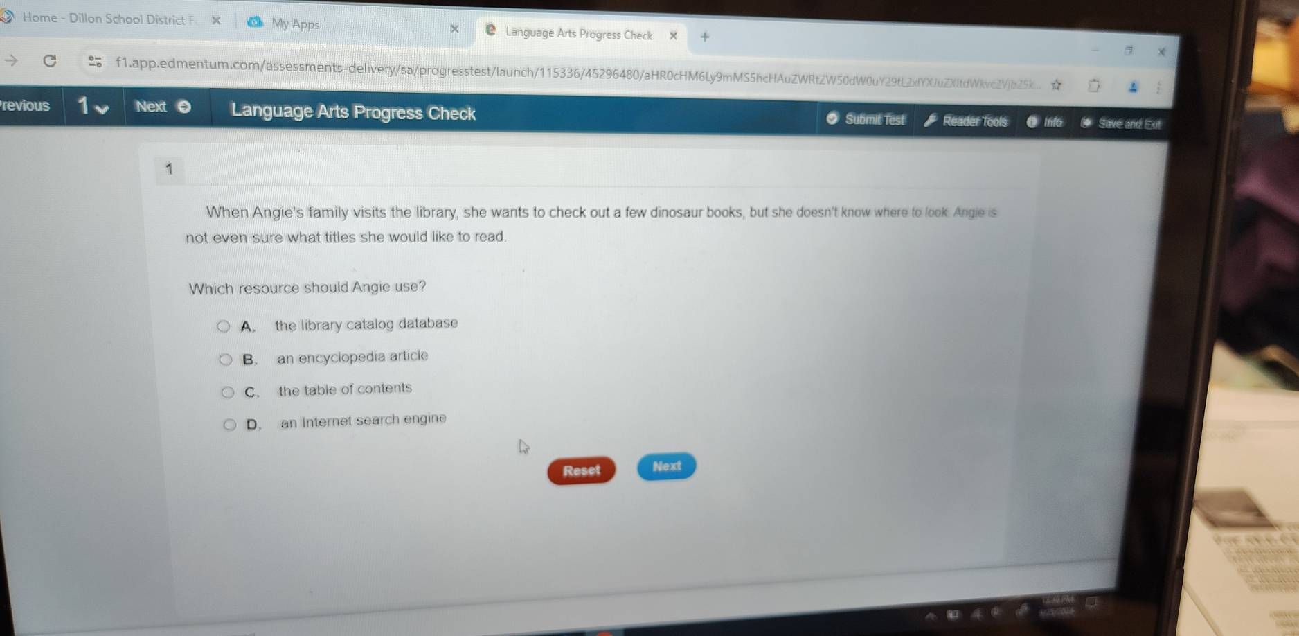 Home - Dillon School District F My Apps Language Arts Progress Check
f1.app.edmentum.com/assessments-delivery/sa/progresstest/launch/115336/45296480/aHR0cHM6Ly9mMS5hcHAuZWRtZW50dW0uY29tL2xfYXJuZXItdWkvc2VjbZ5k_.
revious Next Language Arts Progress Check Reader Tools C Info Save and Ext
Submit Test
1
When Angie's family visits the library, she wants to check out a few dinosaur books, but she doesn't know where to look. Angie is
not even sure what titles she would like to read.
Which resource should Angie use?
A. the library catalog database
B. an encyclopedia article
C. the table of contents
D. an internet search engine
Reset Next