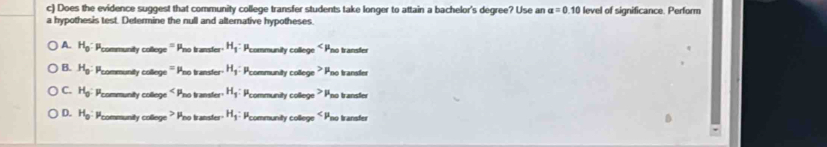 Does the evidence suggest that community college transfer students take longer to attain a bachelor's degree? Use an alpha =0.10 level of significance. Perform
a hypothesis test. Determine the null and alternative hypotheses.
A. H_0:mu _c community college ''' Pno transfer H_1 : Pcommunity college < Pno transter
 B. H_0 : community college ''' Pno transfer H_1 : * Pcommunity college ? Pno transfer
C. H_0 : Pcommunity college Pno transfer H_1 * Pcommunity college ? Pno transfer
D. H_0 Pcommunity college ? Pno transter H_1 * Pcommunity college « Pno transfer a