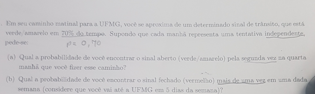 Em seu caminho matinal para a UFMG, você se aproxima de um determinado sinal de trânsito, que está 
verde/amarelo em 70% do tempo. Supondo que cada manhã representa uma tentativa independente, 
pede-se: 
(a) Qual a probabilidade de você encontrar o sinal aberto (verde/amarelo) pela segunda vez na quarta 
manhã que você fizer esse caminho? 
(b) Qual a probabilidade de você encontrar o sinal fechado (vermelho) mais de uma vez em uma dada 
semana (considere que você vai até a UFMG em 5 dias da semana)?