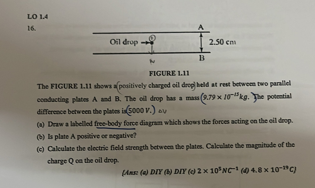 LO 1.4
16.
FIGURE 1.11
The FIGURE 1.11 shows a positively charged oil drop held at rest between two parallel
conducting plates A and B. The oil drop has a mass (9.79* 10^(-15)kg. The potential
difference between the plates is 5000V
(a) Draw a labelled free-body force diagram which shows the forces acting on the oil drop.
(b) Is plate A positive or negative?
(c) Calculate the electric field strength between the plates. Calculate the magnitude of the
charge Q on the oil drop.
Ans: (a) DIY (b) DIY (c) 2* 10^5NC^(-1) (d) 4.8* 10^(-19)C