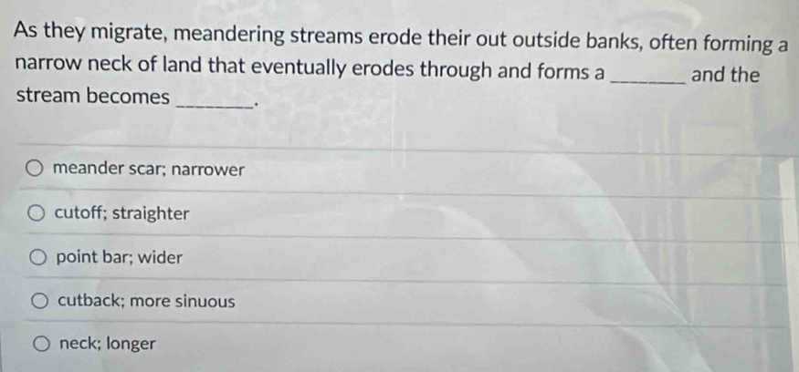 As they migrate, meandering streams erode their out outside banks, often forming a
narrow neck of land that eventually erodes through and forms a _and the
stream becomes _.
meander scar; narrower
cutoff; straighter
point bar; wider
cutback; more sinuous
neck; longer