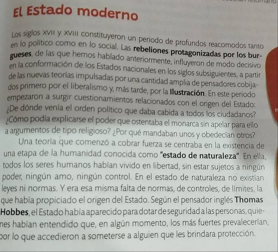 El Estado moderno 
Los siglos XVII y XVIII constituyeron un periodo de profundos reacomodos tanto 
en lo político como en lo social. Las rebeliones protagonizadas por los bur- 
gueses, de las que hemos hablado anteriormente, influyeron de modo decisivo 
en la conformación de los Estados nacionales en los siglos subsiguientes, a partir 
de las nuevas teorías impulsadas por una cantidad amplia de pensadores cobija- 
dos primero por el liberalismo y, más tarde, por la Ilustración. En este periodo 
empezaron a surgir cuestionamientos relacionados con el origen del Estado: 
De dónde venía el orden político que daba cabida a todos los ciudadanos? 
¿Cómo podía explicarse el poder que ostentaba el monarca sin apelar para ello 
a argumentos de tipo religioso? ¿Por qué mandaban unos y obedecían otros? 
Una teoría que comenzó a cobrar fuerza se centraba en la existencia de 
una etapa de la humanidad conocida como “estado de naturaleza”. En ella, 
todos los seres humanos habían vivido en libertad, sin estar sujetos a ningún 
poder, ningún amo, ningún control. En el estado de naturaleza no existían 
leyes ni normas. Y era esa misma falta de normas, de controles, de límites, la 
que había propiciado el origen del Estado. Según el pensador inglés Thomas 
Hobbes, el Estado había aparecido para dotar de seguridad a las personas, quie- 
mes habían entendido que, en algún momento, los más fuertes prevalecerían, 
por lo que accedieron a someterse a alguien que les brindara protección.