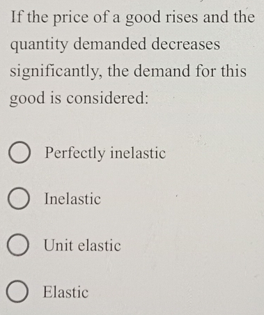 If the price of a good rises and the
quantity demanded decreases
significantly, the demand for this
good is considered:
Perfectly inelastic
Inelastic
Unit elastic
Elastic